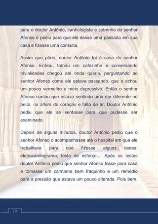 Contos Católicos
19
para o doutor Antônio, cardiologista e sobrinho do senhor
Afonso e pediu para que ele desse uma passada em sua
casa e fizesse uma consulta.
Assim que pôde, doutor Antônio foi à casa do senhor
Afonso. Entrou, tomou um cafezinho e conversando
trivialidades chegou até onde queria, perguntando ao
senhor Afonso como ele estava passando, que o achou
um pouco vermelho e meio depressivo. Então o senhor
Afonso contou que estava sentindo uma dor diferente no
peito, na altura do coração e falta de ar. Doutor Antônio
pediu que ele se sentasse para que pudesse ser
examinado.
Depois de alguns minutos, doutor Antônio pediu que o
senhor Afonso o acompanhasse até o hospital em que ele
trabalhava para que fizesse alguns testes:
eletrocardiograma, teste de esforço.... Após os testes
doutor Antônio pediu que senhor Afonso fosse para casa
e tomasse um calmante bem fraquinho e um remédio
para a pressão que estava um pouco alterada. Pois bem,
 