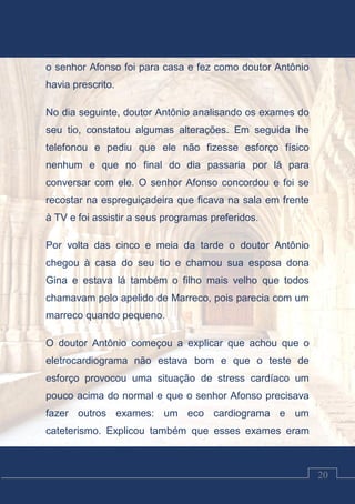 Luciano Cardozo Magalhães
20
o senhor Afonso foi para casa e fez como doutor Antônio
havia prescrito.
No dia seguinte, doutor Antônio analisando os exames do
seu tio, constatou algumas alterações. Em seguida lhe
telefonou e pediu que ele não fizesse esforço físico
nenhum e que no final do dia passaria por lá para
conversar com ele. O senhor Afonso concordou e foi se
recostar na espreguiçadeira que ficava na sala em frente
à TV e foi assistir a seus programas preferidos.
Por volta das cinco e meia da tarde o doutor Antônio
chegou à casa do seu tio e chamou sua esposa dona
Gina e estava lá também o filho mais velho que todos
chamavam pelo apelido de Marreco, pois parecia com um
marreco quando pequeno.
O doutor Antônio começou a explicar que achou que o
eletrocardiograma não estava bom e que o teste de
esforço provocou uma situação de stress cardíaco um
pouco acima do normal e que o senhor Afonso precisava
fazer outros exames: um eco cardiograma e um
cateterismo. Explicou também que esses exames eram
 