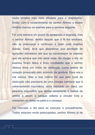 Contos Católicos
21
muito simples mas mais eficazes para o diagnóstico.
Então, com o consentimento do senhor Afonso o doutor
Antônio marcou os exames para a semana seguinte.
Foi uma semana um pouco de apreensão e angústia, mas
o senhor Afonso, dentro daquilo que a fé lhe ensinara,
não se preocupou e continuou a fazer suas orações
diárias. Claro, teve que abandonar sua atividade de
agricultor doméstico até que se concluíssem os exames
que ele achava que não daria nada. Ao chegar o dia, os
exames foram feitos e ficou constatado que o senhor
Afonso tinha um início de obstrução numa artéria do
coração provocada pelo acúmulo de gordura. Essa era a
má notícia. Mas a boa notícia foi que pelo local da
obstrução não precisaria de uma cirurgia cardíaca que é
extremamente traumática; seria colocado um stent, um
pequeno dispositivo que abriria novamente o calibre da
artéria e assim o sangue voltaria a circular livre e
cessariam as dores no peito e o cansaço.
Foi marcado o dia para se executar o procedimento.
Todos estavam muito preocupados, senhor Afonso já de
 