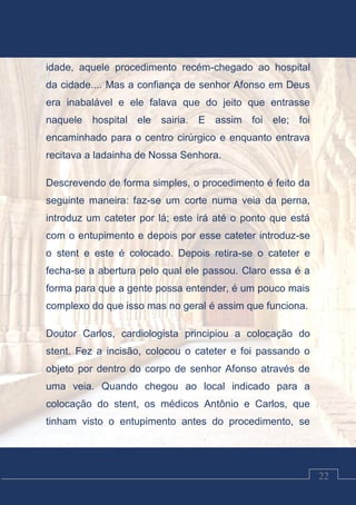 Luciano Cardozo Magalhães
22
idade, aquele procedimento recém-chegado ao hospital
da cidade.... Mas a confiança de senhor Afonso em Deus
era inabalável e ele falava que do jeito que entrasse
naquele hospital ele sairia. E assim foi ele; foi
encaminhado para o centro cirúrgico e enquanto entrava
recitava a ladainha de Nossa Senhora.
Descrevendo de forma simples, o procedimento é feito da
seguinte maneira: faz-se um corte numa veia da perna,
introduz um cateter por lá; este irá até o ponto que está
com o entupimento e depois por esse cateter introduz-se
o stent e este é colocado. Depois retira-se o cateter e
fecha-se a abertura pelo qual ele passou. Claro essa é a
forma para que a gente possa entender, é um pouco mais
complexo do que isso mas no geral é assim que funciona.
Doutor Carlos, cardiologista principiou a colocação do
stent. Fez a incisão, colocou o cateter e foi passando o
objeto por dentro do corpo de senhor Afonso através de
uma veia. Quando chegou ao local indicado para a
colocação do stent, os médicos Antônio e Carlos, que
tinham visto o entupimento antes do procedimento, se
 
