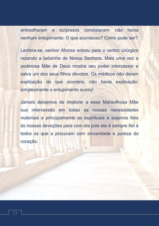 Contos Católicos
23
entreolharam e surpresos constataram: não havia
nenhum entupimento. O que aconteceu? Como pode ser?
Lembra-se, senhor Afonso entrou para o centro cirúrgico
rezando a ladainha de Nossa Senhora. Mais uma vez a
poderosa Mãe de Deus mostra seu poder intercessor e
salva um dos seus filhos devotos. Os médicos não deram
explicação do que ocorrera; não havia explicação:
simplesmente o entupimento sumiu!
Jamais deixemos de implorar a essa Maravilhosa Mãe
sua intercessão em todas as nossas necessidades
materiais e principalmente as espirituais e sejamos fiéis
às nossas devoções para com ela pois ela é sempre fiel à
todos os que a procuram com sinceridade e pureza do
coração.
 