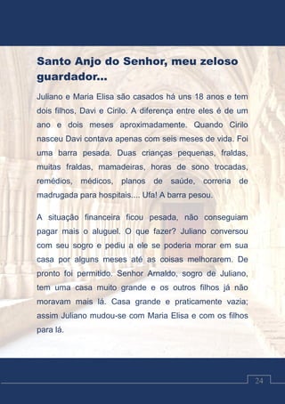 Luciano Cardozo Magalhães
24
Santo Anjo do Senhor, meu zeloso
guardador...
Juliano e Maria Elisa são casados há uns 18 anos e tem
dois filhos, Davi e Cirilo. A diferença entre eles é de um
ano e dois meses aproximadamente. Quando Cirilo
nasceu Davi contava apenas com seis meses de vida. Foi
uma barra pesada. Duas crianças pequenas, fraldas,
muitas fraldas, mamadeiras, horas de sono trocadas,
remédios, médicos, planos de saúde, correria de
madrugada para hospitais.... Ufa! A barra pesou.
A situação financeira ficou pesada, não conseguiam
pagar mais o aluguel. O que fazer? Juliano conversou
com seu sogro e pediu a ele se poderia morar em sua
casa por alguns meses até as coisas melhorarem. De
pronto foi permitido. Senhor Arnaldo, sogro de Juliano,
tem uma casa muito grande e os outros filhos já não
moravam mais lá. Casa grande e praticamente vazia;
assim Juliano mudou-se com Maria Elisa e com os filhos
para lá.
 