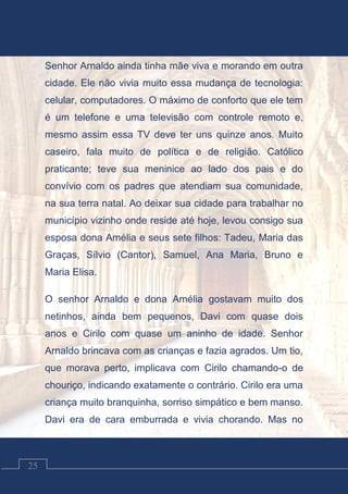 Contos Católicos
25
Senhor Arnaldo ainda tinha mãe viva e morando em outra
cidade. Ele não vivia muito essa mudança de tecnologia:
celular, computadores. O máximo de conforto que ele tem
é um telefone e uma televisão com controle remoto e,
mesmo assim essa TV deve ter uns quinze anos. Muito
caseiro, fala muito de política e de religião. Católico
praticante; teve sua meninice ao lado dos pais e do
convívio com os padres que atendiam sua comunidade,
na sua terra natal. Ao deixar sua cidade para trabalhar no
município vizinho onde reside até hoje, levou consigo sua
esposa dona Amélia e seus sete filhos: Tadeu, Maria das
Graças, Sílvio (Cantor), Samuel, Ana Maria, Bruno e
Maria Elisa.
O senhor Arnaldo e dona Amélia gostavam muito dos
netinhos, ainda bem pequenos, Davi com quase dois
anos e Cirilo com quase um aninho de idade. Senhor
Arnaldo brincava com as crianças e fazia agrados. Um tio,
que morava perto, implicava com Cirilo chamando-o de
chouriço, indicando exatamente o contrário. Cirilo era uma
criança muito branquinha, sorriso simpático e bem manso.
Davi era de cara emburrada e vivia chorando. Mas no
 