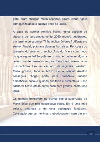 Luciano Cardozo Magalhães
26
geral eram crianças muita espertas. Eram, estão agora
com quinze anos e catorze anos de idade.
A casa do senhor Arnaldo ficava numa espécie de
chácara de aproximadamente 2000 metros quadrados,
um terreno de esquina. Tinha muitas árvores frutíferas e o
senhor Arnaldo plantava algumas hortaliças. Por causa do
tamanho do terreno, o senhor Arnaldo ficava com medo
de que algum ladrão pulasse o muro e roubasse alguma
coisa como ferramentas, roupas. Esse medo o levou a ter
um cachorro. Era um cachorro da raça fila brasileiro.
Muito grande, forte e bravo. Só o senhor Arnaldo
conseguia chegar perto para prendê-lo quando
amanhecia, soltá-lo quando anoitecia e alimentá-lo. Esse
cachorro ficava preso numa casa com grades, como uma
jaula.
Os garotos brincavam no quintal sob a supervisão de
Maria Elisa que não descuidava deles. Ela é uma mãe
zelosa, amorosa e de uma pedagogia fantástica.
Conseguia que os meninos a obedecessem sem dar um
 