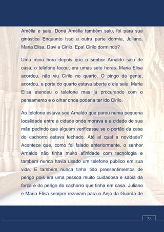 Luciano Cardozo Magalhães
28
Amélia e saiu. Dona Amélia também saiu, foi para sua
ginástica Enquanto isso a outra parte dormia, Juliano,
Maria Elisa, Davi e Cirilo. Epa! Cirilo dormindo?
Uma meia hora depois que o senhor Arnaldo saiu de
casa, o telefone tocou, era umas sete horas. Maria Elisa
acordou, não viu Cirilo no quarto. O pingo de gente,
acordou, a porta do quarto estava aberta e ele saiu. Maria
Elisa atendeu o telefone mas já procurando com o
pensamento e o olhar onde poderia ter ido Cirilo.
Ao telefone estava seu Arnaldo que parou numa pequena
localidade entre a cidade onde morava e a cidade de sua
mãe pedindo que alguém verificasse se o portão da casa
do cachorro estava fechado. Até aí qual a novidade?
Acontece que, como foi falado anteriormente, o senhor
Arnaldo não tinha muito afinidade com tecnologia e
também nunca havia usado um telefone público em sua
vida. E também nunca tinha tido pressentimentos de
perigo pois era uma pessoa muito cuidadosa e sabia da
força e do perigo do cachorro que tinha em casa. Juliano
e Maria Elisa sempre rezavam para o Anjo da Guarda de
 