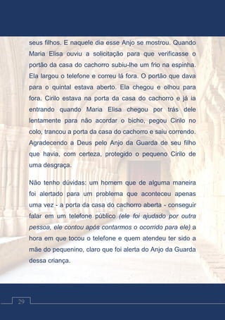 Contos Católicos
29
seus filhos. E naquele dia esse Anjo se mostrou. Quando
Maria Elisa ouviu a solicitação para que verificasse o
portão da casa do cachorro subiu-lhe um frio na espinha.
Ela largou o telefone e correu lá fora. O portão que dava
para o quintal estava aberto. Ela chegou e olhou para
fora. Cirilo estava na porta da casa do cachorro e já ia
entrando quando Maria Elisa chegou por trás dele
lentamente para não acordar o bicho, pegou Cirilo no
colo, trancou a porta da casa do cachorro e saiu correndo.
Agradecendo a Deus pelo Anjo da Guarda de seu filho
que havia, com certeza, protegido o pequeno Cirilo de
uma desgraça.
Não tenho dúvidas: um homem que de alguma maneira
foi alertado para um problema que aconteceu apenas
uma vez - a porta da casa do cachorro aberta - conseguir
falar em um telefone público (ele foi ajudado por outra
pessoa, ele contou após contarmos o ocorrido para ele) a
hora em que tocou o telefone e quem atendeu ter sido a
mãe do pequenino, claro que foi alerta do Anjo da Guarda
dessa criança.
 
