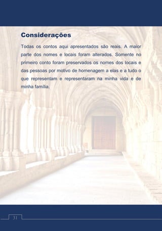 Contos Católicos
31
Considerações
Todas os contos aqui apresentados são reais. A maior
parte dos nomes e locais foram alterados. Somente no
primeiro conto foram preservados os nomes dos locais e
das pessoas por motivo de homenagem a elas e a tudo o
que representam e representaram na minha vida e de
minha família.
 