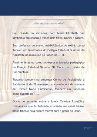 Luciano Cardozo Magalhães
32
Mais um pouco sobre mim!
Sou casado há 25 anos, com Maria Elizabeth que
também é professora e temos dois filhos, Daniel e Cícero.
Sou professor do ensino médio/técnico do extinto curso
Técnico em Informática do Colégio Estadual Buarque de
Nazareth, no município de Itaperuna – RJ.
Atualmente estou como professor articulador pedagógico
no Colégio Estadual Senador Sá Tinoco, no distrito de
Boa Ventura.
Trabalho também na empresa Centro de Assistência à
Saúde do Norte Fluminense, uma prestadora de serviços
da Unimed Norte Fluminense, também em Itaperuna
como suporte de T.I..
Gosto de escrever sobre a Igreja Católica Apostólica
Romana na qual fui batizado, crismado, me casei, batizei
meus filhos e nela espero morrer com a graça de Deus.
 