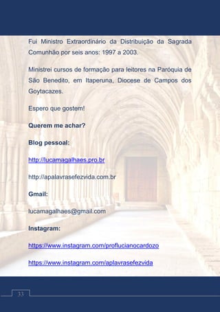 Contos Católicos
33
Fui Ministro Extraordinário da Distribuição da Sagrada
Comunhão por seis anos: 1997 a 2003.
Ministrei cursos de formação para leitores na Paróquia de
São Benedito, em Itaperuna, Diocese de Campos dos
Goytacazes.
Espero que gostem!
Querem me achar?
Blog pessoal:
http://lucamagalhaes.pro.br
http://apalavrasefezvida.com.br
Gmail:
lucamagalhaes@gmail.com
Instagram:
https://www.instagram.com/proflucianocardozo
https://www.instagram.com/aplavrasefezvida
 