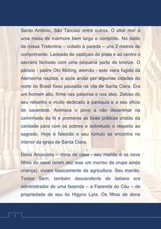 Contos Católicos
5
Santo Antônio, São Tarcísio entre outros. O altar mor é
uma mesa de mármore bem largo e comprido. No estilo
da missa Tridentina – colado à parede – uns 2 metros de
comprimento. Ladeado de castiçais de prata e ao centro o
sacrário fechado com uma pequena porta de bronze. O
pároco - padre Oto Müting, alemão - este viera fugido da
Alemanha nazista, e após andar por algumas cidades do
norte do Brasil fixou pousada na vila de Santa Clara. Era
um homem alto, firme nas palavras e nos atos. Zeloso do
seu rebanho e muito dedicado à paróquia e a seu ofício
de sacerdote. Animava o povo a não desanimar na
caminhada da fé e promovia as boas práticas cristãs da
caridade para com os pobres e sobretudo o respeito ao
sagrado. Hoje é falecido e seu túmulo se encontra no
interior da igreja de Santa Clara.
Dona Anunciata – dona de casa - seu marido e os nove
filhos do casal (eram dez mas um morreu de crupe ainda
criança), viviam basicamente da agricultura. Seu marido,
Tonico Serri, também descendente de italiano era
administrador de uma fazenda – a Fazenda do Céu – de
propriedade de seu tio Higyno Lyra. Os filhos de dona
 