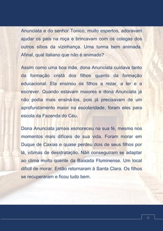 Luciano Cardozo Magalhães
6
Anunciata e do senhor Tonico, muito espertos, adoravam
ajudar os pais na roça e brincavam com os colegas dos
outros sítios da vizinhança. Uma turma bem animada.
Afinal, qual italiano que não é animado?
Assim como uma boa mãe, dona Anunciata cuidava tanto
da formação cristã dos filhos quanto da formação
educacional. Ela ensinou os filhos a rezar, a ler e a
escrever. Quando estavam maiores e dona Anunciata já
não podia mais ensiná-los, pois já precisavam de um
aprofundamento maior na escolaridade, foram eles para
escola da Fazenda do Céu.
Dona Anunciata jamais esmoreceu na sua fé, mesmo nos
momentos mais difíceis de sua vida. Foram morar em
Duque de Caxias e quase perdeu dois de seus filhos por
lá, vítimas de desidratação. Não conseguiram se adaptar
ao clima muito quente da Baixada Fluminense. Um local
difícil de morar. Então retornaram à Santa Clara. Os filhos
se recuperaram e ficou tudo bem.
 