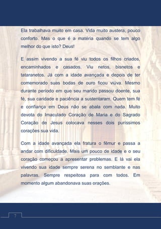 Contos Católicos
7
Ela trabalhava muito em casa. Vida muito austera, pouco
conforto. Mas o que é a matéria quando se tem algo
melhor do que isto? Deus!
E assim vivendo a sua fé viu todos os filhos criados,
encaminhados e casados. Viu netos, bisnetos e
tataranetos. Já com a idade avançada e depois de ter
comemorado suas bodas de ouro ficou viúva. Mesmo
durante período em que seu marido passou doente, sua
fé, sua caridade e paciência a sustentaram. Quem tem fé
e confiança em Deus não se abala com nada. Muito
devota do Imaculado Coração de Maria e do Sagrado
Coração de Jesus colocava nesses dois puríssimos
corações sua vida.
Com a idade avançada ela fratura o fêmur e passa a
andar com dificuldade. Mais um pouco de idade e o seu
coração começou a apresentar problemas. E lá vai ela
vivendo sua idade sempre serena no semblante e nas
palavras. Sempre respeitosa para com todos. Em
momento algum abandonava suas orações.
 