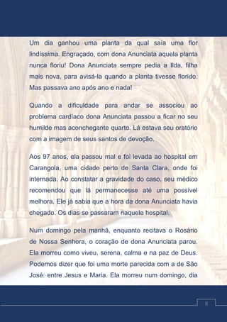 Luciano Cardozo Magalhães
8
Um dia ganhou uma planta da qual saía uma flor
lindíssima. Engraçado, com dona Anunciata aquela planta
nunca floriu! Dona Anunciata sempre pedia a Ilda, filha
mais nova, para avisá-la quando a planta tivesse florido.
Mas passava ano após ano e nada!
Quando a dificuldade para andar se associou ao
problema cardíaco dona Anunciata passou a ficar no seu
humilde mas aconchegante quarto. Lá estava seu oratório
com a imagem de seus santos de devoção.
Aos 97 anos, ela passou mal e foi levada ao hospital em
Carangola, uma cidade perto de Santa Clara, onde foi
internada. Ao constatar a gravidade do caso, seu médico
recomendou que lá permanecesse até uma possível
melhora. Ele já sabia que a hora da dona Anunciata havia
chegado. Os dias se passaram naquele hospital.
Num domingo pela manhã, enquanto recitava o Rosário
de Nossa Senhora, o coração de dona Anunciata parou.
Ela morreu como viveu, serena, calma e na paz de Deus.
Podemos dizer que foi uma morte parecida com a de São
José: entre Jesus e Maria. Ela morreu num domingo, dia
 