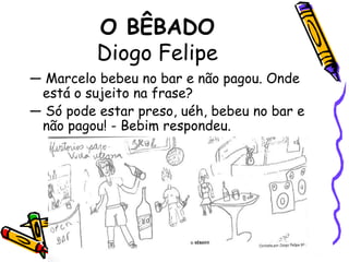 O BÊBADODiogo Felipe— Marcelo bebeu no bar e não pagou. Onde está o sujeito na frase? — Só pode estar preso, uéh, bebeu no bar e não pagou! - Bebim respondeu.