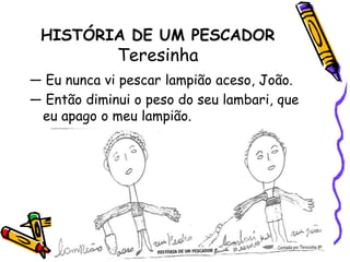 HISTÓRIA DE UM PESCADORTeresinha — Eu nunca vi pescar lampião aceso, João.— Então diminui o peso do seu lambari, que eu apago o meu lampião.