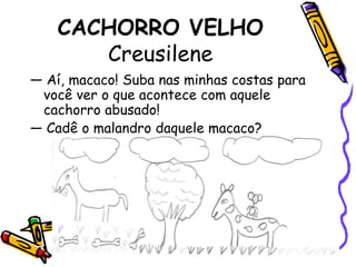 CACHORRO VELHOCreusilene— Aí, macaco! Suba nas minhas costas para você ver o que acontece com aquele cachorro abusado!  — Cadê o malandro daquele macaco? 