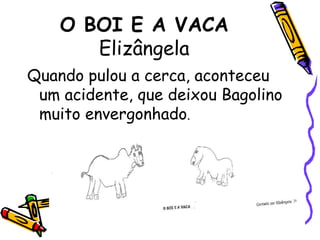 O BOI E A VACAElizângelaQuando pulou a cerca, aconteceu um acidente, que deixou Bagolino muito envergonhado. 