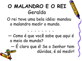 O MALANDRO E O REIGeraldoO rei teve uma bela idéia: mandou o malandro medir o mundo.. . . . . . . . — Como é que você sabe que aqui é o meio do mundo?— É claro que é! Se o Senhor tem dúvidas, é só medir!