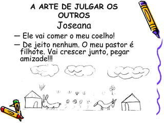 A ARTE DE JULGAR OS OUTROSJoseana— Ele vai comer o meu coelho!— De jeito nenhum. O meu pastor é filhote. Vai crescer junto, pegar amizade!!! 