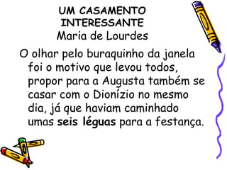 UM CASAMENTO INTERESSANTEMaria de LourdesO olhar pelo buraquinho da janela foi o motivo que levou todos, propor para a Augusta também se casar com o Dionízio no mesmo dia, já que haviam caminhado umas seis léguas para a festança. 
