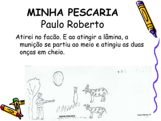 MINHA PESCARIAPaulo Roberto  Atirei no facão. E ao atingir a lâmina, a munição se partiu ao meio e atingiu as duas onças em cheio.