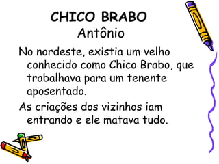 CHICO BRABO Antônio No nordeste, existia um velho conhecido como Chico Brabo, que trabalhava para um tenente aposentado.As criações dos vizinhos iam entrando e ele matava tudo.