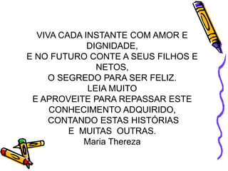 VIVA CADA INSTANTE COM AMOR E DIGNIDADE, E NO FUTURO CONTE A SEUS FILHOS E NETOS, O SEGREDO PARA SER FELIZ.LEIA MUITO E APROVEITE PARA REPASSAR ESTE CONHECIMENTO ADQUIRIDO, CONTANDO ESTAS HISTÓRIASE  MUITAS  OUTRAS.Maria Thereza