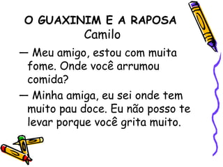 O GUAXINIM E A RAPOSA Camilo— Meu amigo, estou com muita fome. Onde você arrumou comida?— Minha amiga, eu sei onde tem muito pau doce. Eu não posso te levar porque você grita muito.