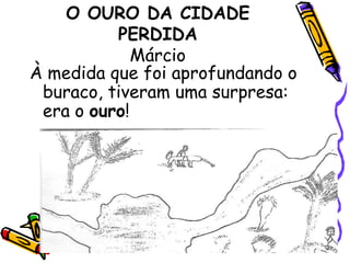 O OURO DA CIDADE PERDIDAMárcioÀ medida que foi aprofundando o buraco, tiveram uma surpresa: era o ouro!
