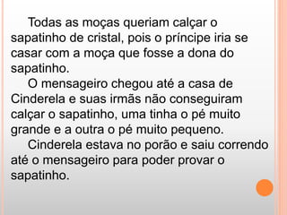 Todas as moças queriam calçar o 
sapatinho de cristal, pois o príncipe iria se 
casar com a moça que fosse a dona do 
sapatinho. 
O mensageiro chegou até a casa de 
Cinderela e suas irmãs não conseguiram 
calçar o sapatinho, uma tinha o pé muito 
grande e a outra o pé muito pequeno. 
Cinderela estava no porão e saiu correndo 
até o mensageiro para poder provar o 
sapatinho. 
 
