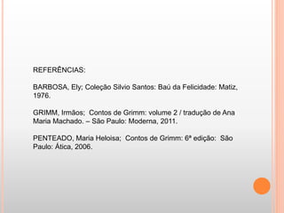 REFERÊNCIAS: 
BARBOSA, Ely; Coleção Silvio Santos: Baú da Felicidade: Matiz, 
1976. 
GRIMM, Irmãos; Contos de Grimm: volume 2 / tradução de Ana 
Maria Machado. – São Paulo: Moderna, 2011. 
PENTEADO, Maria Heloisa; Contos de Grimm: 6ª edição: São 
Paulo: Ática, 2006. 
