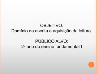 OBJETIVO: 
Domínio da escrita e aquisição da leitura. 
PÚBLICO ALVO: 
2º ano do ensino fundamental I 
 