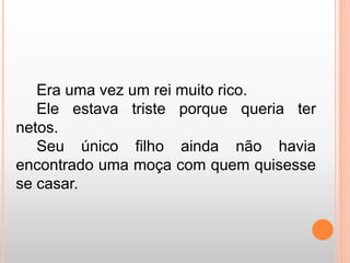 Era uma vez um rei muito rico. 
Ele estava triste porque queria ter 
netos. 
Seu único filho ainda não havia 
encontrado uma moça com quem quisesse 
se casar. 
 