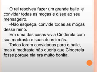 O rei resolveu fazer um grande baile e 
convidar todas as moças e disse ao seu 
mensageiro. 
-Não esqueça, convide todas as moças 
desse reino. 
Em uma das casas vivia Cinderela com 
sua madrasta e suas duas irmãs. 
Todas foram convidadas para o baile, 
mas a madrasta não queria que Cinderela 
fosse porque ela era muito bonita. 
 