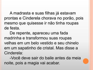 A madrasta e suas filhas já estavam 
prontas e Cinderela chorava no porão, pois 
mesmo que quisesse ir não tinha roupas 
de festa. 
De repente, apareceu uma fada 
madrinha e transformou suas roupas 
velhas em um belo vestido e seu chinelo 
em um sapatinho de cristal. Mas disse a 
Cinderela: 
-Você deve sair do baile antes da meia 
noite, pois a magia vai acabar. 
 
