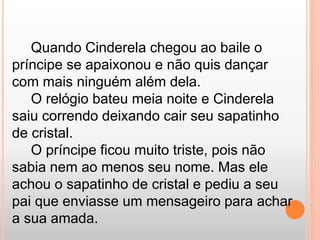 Quando Cinderela chegou ao baile o 
príncipe se apaixonou e não quis dançar 
com mais ninguém além dela. 
O relógio bateu meia noite e Cinderela 
saiu correndo deixando cair seu sapatinho 
de cristal. 
O príncipe ficou muito triste, pois não 
sabia nem ao menos seu nome. Mas ele 
achou o sapatinho de cristal e pediu a seu 
pai que enviasse um mensageiro para achar 
a sua amada. 
 
