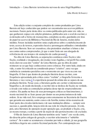 Introdução — Lima Barreto: termômetro nervoso de uma frágil República
Lilia Moritz Schwarcz
Esta edição reúne o conjunto completo de contos produzidos por Lima
Barreto até hoje conhecidos que podem ser encontrados nos acervos públicos
nacionais. Fazem parte desta obra: os contos publicados pelo autor em vida; os
que ganharam espaço em edições póstumas, publicados sem o aval do escritor; e
os deixados sob a forma de manuscritos, completos ou não, guardados em tiras
de papel no acervo da Biblioteca Nacional do Rio de Janeiro, muitos deles
inéditos. Foram incluídas também notas explicativas sobre o estabelecimento do
texto, acerca de termos, expressões locais e personagens utilizados e introduzidos
por Lima Barreto. Sem ser exaustivas, elas pretendem atualizar a leitura e dar
aos contos outras compreensões, já que o autor fazia um uso alargado de
referências de seu tempo e de anotações de cunho pessoal.1
Na obra de Lima Barreto, as separações canônicas entre ficção e não
ficção, realidade e imaginação, são muitas vezes fugidias, e tal perfil fica ainda
mais claro no caso dos “contos” de Lima Barreto, que na obra do autor
misturam-se ao que hoje conhecemos como crônicas. Por outro lado, ainda em
vida, o autor foi criticado ou considerado pouco “criativo”, uma vez que
estabelecia constantes paralelos com o momento em que viveu ou com sua
biografia. O fato é que dentro da produção literária desse escritor, com
frequência apresentada pela crítica como “realista”, a biografia fermenta a
literatura e vice-versa.2 A experiência pessoal do artista não se separa da sua
produção literária. Nesse caso, a literatura ganha um caráter evidentemente
biográfico e, de modo declarado, o escritor não se desloca da ficção; na verdade,
a invade com todas as contradições próprias desse tipo de empreendimento
criativo. Ele punha na boca de seus personagens críticas ao funcionarismo, à
mania nacional de se fazer passar por doutor ou aos protecionismos de toda
ordem. Já na vida real, foi o emprego como amanuense na Secretaria da Guerra
que garantiu seu sustento, assim como o da família; tentou várias maneiras de
fazer parte dos círculos intelectuais e de suas instituições diletas — sempre sem
sucesso; e, quando pôde, lançou mão da sua rede de relações pessoais. Aí está,
pois, uma literatura de oposição ou por oposição que, ao produzir a ficção, cria,
ao mesmo tempo, o artista a partir da noção de não pertencimento e de exclusão.
O Rio de Janeiro de Lima Barreto também seria “outro”: em vez da corte,
tão descrita pelos colegas de geração, o escritor selecionaria o “subúrbio
carioca”. Se o autor se acostumara a transitar por toda a cidade, já sua geografia
simbólica elegeria um cenário ficcional particular. Por contraposição aos
 