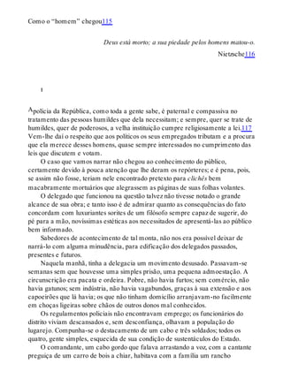 A
Como o “homem” chegou115
Deus está morto; a sua piedade pelos homens matou-o.
Nietzsche116
i
polícia da República, como toda a gente sabe, é paternal e compassiva no
tratamento das pessoas humildes que dela necessitam; e sempre, quer se trate de
humildes, quer de poderosos, a velha instituição cumpre religiosamente a lei.117
Vem-lhe daí o respeito que aos políticos os seus empregados tributam e a procura
que ela merece desses homens, quase sempre interessados no cumprimento das
leis que discutem e votam.
O caso que vamos narrar não chegou ao conhecimento do público,
certamente devido à pouca atenção que lhe deram os repórteres; e é pena, pois,
se assim não fosse, teriam nele encontrado pretexto para clichês bem
macabramente mortuários que alegrassem as páginas de suas folhas volantes.
O delegado que funcionou na questão talvez não tivesse notado o grande
alcance de sua obra; e tanto isso é de admirar quanto as consequências do fato
concordam com luxuriantes sorites de um filósofo sempre capaz de sugerir, do
pé para a mão, novíssimas estéticas aos necessitados de apresentá-las ao público
bem informado.
Sabedores de acontecimento de tal monta, não nos era possível deixar de
narrá-lo com alguma minudência, para edificação dos delegados passados,
presentes e futuros.
Naquela manhã, tinha a delegacia um movimento desusado. Passavam-se
semanas sem que houvesse uma simples prisão, uma pequena admoestação. A
circunscrição era pacata e ordeira. Pobre, não havia furtos; sem comércio, não
havia gatunos; sem indústria, não havia vagabundos, graças à sua extensão e aos
capoeirões que lá havia; os que não tinham domicílio arranjavam-no facilmente
em choças ligeiras sobre chãos de outros donos mal conhecidos.
Os regulamentos policiais não encontravam emprego; os funcionários do
distrito viviam descansados e, sem desconfiança, olhavam a população do
lugarejo. Compunha-se o destacamento de um cabo e três soldados; todos os
quatro, gente simples, esquecida de sua condição de sustentáculos do Estado.
O comandante, um cabo gordo que falava arrastando a voz, com a cantante
preguiça de um carro de bois a chiar, habitava com a família um rancho
 