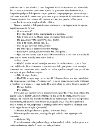 mais uma vez o par, não iria o caso desgostar Melaço e mesmo o seu adversário
Jati — ambos senadores poderosos, aquele do governo e este da oposição; e,
desgostar qualquer deles punha em perigo o seu emprego porque, quase sempre
entre nós, a oposição passa a ser governo e o governo oposição instantaneamente.
O consentimento dos rapazes não bastava ao caso; era preciso, além, uma
reconciliação ou uma simples adesão política.
Naquela manhã, o delegado tomava mais uma vez o depoimento do agente,
inquirindo-o desta forma:
— Já se resolveu?
— Pois não, doutor. Estou inteiramente a seu dispor...
— Não é bem ao meu. Quero saber se o senhor tem tenção?
— De que, doutor? De casar? Pois não, doutor.
— Não é de casar... Isto já sei... É...
— Mas de que deve ser então, doutor?
— De entrar para o partido do doutor Melaço.
— Eu sempre, doutor, fui pelo doutor Jati. Não posso...
— Que tem uma coisa com a outra? O senhor divide o seu voto: a metade dá
para um e a outra metade para outro. Está aí!
— Mas como?
— Ora! O senhor saberá arranjar as coisas da melhor forma; e, se o fizer
com habilidade, ficarei contente e o senhor será feliz, porquanto pode arranjar
tanto com um como com outro, conforme andar a política no próximo quatriênio,
um lugar de guarda dos mangues.
— Não há vaga, doutor.
— Qual! Há sempre vaga, meu caro. O Felizardo não se tem querido alistar,
não nasceu aqui, é de fora, é “estrangeiro”; e, dessa maneira, não pode continuar
a fiscalizar os mangues. É vaga certa. O senhor adere ou antes: divide a votação?
— Divido, doutor.
— Pois então...
Por aí, um dos inspetores veio avisar de que o guarda civil de nome Hane lhe
queria falar. O doutor Cunsono estremeceu. Era coisa do chefe, do geral lá de
baixo; e, de relance, viu o seu hábil trabalho de harmonizar Jati e Melaço perdido
inteiramente, talvez por causa de não ter, naquele ano, efetuado sequer uma
prisão. Estava na rua, suspendeu o interrogatório e veio receber o visitador com
muita angústia no coração. Que seria?
— Doutor, foi logo dizendo o guarda, temos um louco.
Diante daquele caso novo, o delegado quis refletir, mas logo o guarda
emendou:
— O doutor Silly...
Era assim o nome do ajudante do geral inacessível; e dele, os delegados têm
mais medo do que do chefe supremo todo-poderoso.
 