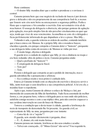 Hane continuou:
— O doutor Silly mandou dizer que o senhor o prendesse e o enviasse à
central.
Cunsono pensou bem que esse negócio de reclusão de loucos é por demais
grave e delicado e não era propriamente da sua competência fazê-lo, a menos
que fossem sem eira nem beira ou ameaçassem a segurança pública. Pediu a
Hane que o esperasse e foi consultar o escrivão. Este serventuário vivia ali de
mau humor. O sossego da delegacia o aborrecia, não porque gostasse da agitação
pela agitação, mas pelo simples fato de não perceber emolumentos ou quer que
seja, tendo que viver de seus vencimentos. Aconselhou-se com ele o delegado e
ficou perfeitamente informado do que dispunham a lei e a praxe. Mas Silly...
Voltando à sala, o guarda reiterou as ordens do auxiliar, contando também
que o louco estava em Manaus. Se o próprio Silly não o mandava buscar,
elucidou o guarda, era porque competia a Cunsono deter o “homem”, porquanto
a sua delegacia tinha costas do oceano e de Manaus se vinha por mar.
— É muito longe, objetou o delegado.
O guarda teve o cuidado de explicar que Silly já vira a distância no mapa e
era bem reduzida: obra de palmo e meio. Cunsono perguntou ainda:
— Qual a profissão do “homem”?
— É empregado da delegacia fiscal.
— Tem pai?
— Tem.
Pensou o delegado que competia ao pai o pedido de internação, mas o
guarda adivinhou-lhe o pensamento e afirmou:
— Eu o conheço muito e meu primo é cunhado dele.
Estava já Cunsono irritado com as objeções do escrivão e desejava servir a
Silly, tanto mais que o caso desafiava a sua competência policial. A lei era ele; e
mandou fazer o expediente.
Após o que, tratou Cunsono de ultimar o enlace de Melaço e Jati, por
intermédio do casamento da filha do Sambabaia. Tudo ficou assentado da melhor
forma; e, em pequena hora, voltava o delegado para as ruas onde não policiava,
satisfeito consigo mesmo e com a sua tríplice obra, pois não convém esquecer a
sua caridosa intervenção no caso do louco de Manaus.
Tomava a condução que o devia trazer à cidade, quando a lembrança do
meio de transporte do dementado lhe foi presente. Ao guarda civil, ao
representante de Silly na zona, perguntou por esse instante:
— Como há de vir o “sujeito”?
O guarda, sem atender diretamente à pergunta, disse:
— É... É, doutor; ele está muito furioso.
Cunsono pensou um instante, lembrou-se dos seus estudos e acudiu:
— Talvez um couraçado... O “Minas Gerais” não serve? Vou requisitá-lo.
 