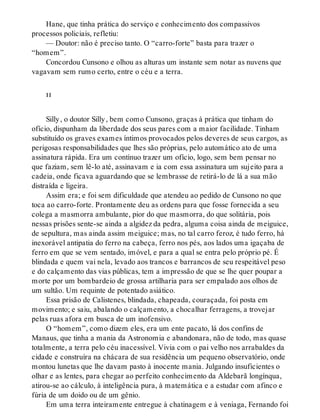 Hane, que tinha prática do serviço e conhecimento dos compassivos
processos policiais, refletiu:
— Doutor: não é preciso tanto. O “carro-forte” basta para trazer o
“homem”.
Concordou Cunsono e olhou as alturas um instante sem notar as nuvens que
vagavam sem rumo certo, entre o céu e a terra.
ii
Silly, o doutor Silly, bem como Cunsono, graças à prática que tinham do
ofício, dispunham da liberdade dos seus pares com a maior facilidade. Tinham
substituído os graves exames íntimos provocados pelos deveres de seus cargos, as
perigosas responsabilidades que lhes são próprias, pelo automático ato de uma
assinatura rápida. Era um contínuo trazer um ofício, logo, sem bem pensar no
que faziam, sem lê-lo até, assinavam e ia com essa assinatura um sujeito para a
cadeia, onde ficava aguardando que se lembrasse de retirá-lo de lá a sua mão
distraída e ligeira.
Assim era; e foi sem dificuldade que atendeu ao pedido de Cunsono no que
toca ao carro-forte. Prontamente deu as ordens para que fosse fornecida a seu
colega a masmorra ambulante, pior do que masmorra, do que solitária, pois
nessas prisões sente-se ainda a algidez da pedra, alguma coisa ainda de meiguice,
de sepultura, mas ainda assim meiguice; mas, no tal carro feroz, é tudo ferro, há
inexorável antipatia do ferro na cabeça, ferro nos pés, aos lados uma igaçaba de
ferro em que se vem sentado, imóvel, e para a qual se entra pelo próprio pé. É
blindada e quem vai nela, levado aos trancos e barrancos de seu respeitável peso
e do calçamento das vias públicas, tem a impressão de que se lhe quer poupar a
morte por um bombardeio de grossa artilharia para ser empalado aos olhos de
um sultão. Um requinte de potentado asiático.
Essa prisão de Calistenes, blindada, chapeada, couraçada, foi posta em
movimento; e saiu, abalando o calçamento, a chocalhar ferragens, a trovejar
pelas ruas afora em busca de um inofensivo.
O “homem”, como dizem eles, era um ente pacato, lá dos confins de
Manaus, que tinha a mania da Astronomia e abandonara, não de todo, mas quase
totalmente, a terra pelo céu inacessível. Vivia com o pai velho nos arrabaldes da
cidade e construíra na chácara de sua residência um pequeno observatório, onde
montou lunetas que lhe davam pasto à inocente mania. Julgando insuficientes o
olhar e as lentes, para chegar ao perfeito conhecimento da Aldebarã longínqua,
atirou-se ao cálculo, à inteligência pura, à matemática e a estudar com afinco e
fúria de um doido ou de um gênio.
Em uma terra inteiramente entregue à chatinagem e à veniaga, Fernando foi
 