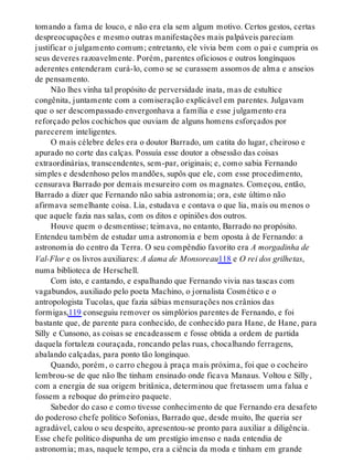 tomando a fama de louco, e não era ela sem algum motivo. Certos gestos, certas
despreocupações e mesmo outras manifestações mais palpáveis pareciam
justificar o julgamento comum; entretanto, ele vivia bem com o pai e cumpria os
seus deveres razoavelmente. Porém, parentes oficiosos e outros longínquos
aderentes entenderam curá-lo, como se se curassem assomos de alma e anseios
de pensamento.
Não lhes vinha tal propósito de perversidade inata, mas de estultice
congênita, juntamente com a comiseração explicável em parentes. Julgavam
que o ser descompassado envergonhava a família e esse julgamento era
reforçado pelos cochichos que ouviam de alguns homens esforçados por
parecerem inteligentes.
O mais célebre deles era o doutor Barrado, um catita do lugar, cheiroso e
apurado no corte das calças. Possuía esse doutor a obsessão das coisas
extraordinárias, transcendentes, sem-par, originais; e, como sabia Fernando
simples e desdenhoso pelos mandões, supôs que ele, com esse procedimento,
censurava Barrado por demais mesureiro com os magnates. Começou, então,
Barrado a dizer que Fernando não sabia astronomia; ora, este último não
afirmava semelhante coisa. Lia, estudava e contava o que lia, mais ou menos o
que aquele fazia nas salas, com os ditos e opiniões dos outros.
Houve quem o desmentisse; teimava, no entanto, Barrado no propósito.
Entendeu também de estudar uma astronomia e bem oposta à de Fernando: a
astronomia do centro da Terra. O seu compêndio favorito era A morgadinha de
Val-Flor e os livros auxiliares: A dama de Monsoreau118 e O rei dos grilhetas,
numa biblioteca de Herschell.
Com isto, e cantando, e espalhando que Fernando vivia nas tascas com
vagabundos, auxiliado pelo poeta Machino, o jornalista Cosmético e o
antropologista Tucolas, que fazia sábias mensurações nos crânios das
formigas,119 conseguiu remover os simplórios parentes de Fernando, e foi
bastante que, de parente para conhecido, de conhecido para Hane, de Hane, para
Silly e Cunsono, as coisas se encadeassem e fosse obtida a ordem de partida
daquela fortaleza couraçada, roncando pelas ruas, chocalhando ferragens,
abalando calçadas, para ponto tão longínquo.
Quando, porém, o carro chegou à praça mais próxima, foi que o cocheiro
lembrou-se de que não lhe tinham ensinado onde ficava Manaus. Voltou e Silly,
com a energia de sua origem britânica, determinou que fretassem uma falua e
fossem a reboque do primeiro paquete.
Sabedor do caso e como tivesse conhecimento de que Fernando era desafeto
do poderoso chefe político Sofonias, Barrado que, desde muito, lhe queria ser
agradável, calou o seu despeito, apresentou-se pronto para auxiliar a diligência.
Esse chefe político dispunha de um prestígio imenso e nada entendia de
astronomia; mas, naquele tempo, era a ciência da moda e tinham em grande
 