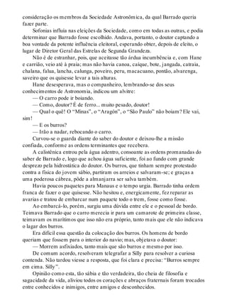 consideração os membros da Sociedade Astronômica, da qual Barrado queria
fazer parte.
Sofonias influía nas eleições da Sociedade, como em todas as outras, e podia
determinar que Barrado fosse escolhido. Andava, portanto, o doutor captando a
boa vontade da potente influência eleitoral, esperando obter, depois de eleito, o
lugar de Diretor Geral das Estrelas de Segunda Grandeza.
Não é de estranhar, pois, que aceitasse tão árdua incumbência e, com Hane
e carrião, veio até à praia; mas não havia canoa, caíque, bote, jangada, catraia,
chalana, falua, lancha, calunga, poveiro, peru, macacuano, pontão, alvarenga,
saveiro que os quisesse levar a tais alturas.
Hane desesperava, mas o companheiro, lembrando-se dos seus
conhecimentos de Astronomia, indicou um alvitre:
— O carro pode ir boiando.
— Como, doutor? É de ferro... muito pesado, doutor!
— Qual o quê! O “Minas”, o “Aragón”, o “São Paulo” não boiam? Ele vai,
sim!
— E os burros?
— Irão a nadar, rebocando o carro.
Curvou-se o guarda diante do saber do doutor e deixou-lhe a missão
confiada, conforme as ordens terminantes que recebera.
A calistênica entrou pela água adentro, consoante as ordens promanadas do
saber de Barrado e, logo que achou água suficiente, foi ao fundo com grande
desprezo pela hidrostática do doutor. Os burros, que tinham sempre protestado
contra a física do jovem sábio, partiram os arreios e salvaram-se; e graças a
uma poderosa cábrea, pôde a almanjarra ser salva também.
Havia poucos paquetes para Manaus e o tempo urgia. Barrado tinha ordem
franca de fazer o que quisesse. Não hesitou e, energicamente, fez reparar as
avarias e tratou de embarcar num paquete todo o trem, fosse como fosse.
Ao embarcá-lo, porém, surgiu uma dúvida entre ele e o pessoal de bordo.
Teimava Barrado que o carro merecia ir para um camarote de primeira classe,
teimavam os marítimos que isso não era próprio, tanto mais que ele não indicava
o lagar dos burros.
Era difícil essa questão da colocação dos burros. Os homens de bordo
queriam que fossem para o interior do navio; mas, objetava o doutor:
— Morrem asfixiados, tanto mais que são burros e mesmo por isso.
De comum acordo, resolveram telegrafar a Silly para resolver a curiosa
contenda. Não tardou viesse a resposta, que foi clara e precisa: “Burros sempre
em cima. Silly”.
Opinião como esta, tão sábia e tão verdadeira, tão cheia de filosofia e
sagacidade da vida, aliviou todos os corações e abraços fraternais foram trocados
entre conhecidos e inimigos, entre amigos e desconhecidos.
 