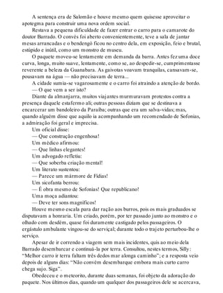 A sentença era de Salomão e houve mesmo quem quisesse aproveitar o
apotegma para construir uma nova ordem social.
Restava a pequena dificuldade de fazer entrar o carro para o camarote do
doutor Barrado. O convés foi aberto convenientemente, teve a sala de jantar
mesas arrancadas e o bendengó ficou no centro dela, em exposição, feio e brutal,
estúpido e inútil, como um monstro de museu.
O paquete moveu-se lentamente em demanda da barra. Antes fez uma doce
curva, longa, muito suave, lentamente, como se, ao despedir-se, cumprimentasse
reverente a beleza da Guanabara. As gaivotas voavam tranquilas, cansavam-se,
pousavam na água — não precisavam de terra...
A cidade sumia-se vagarosamente e o carro foi atraindo a atenção de bordo.
— O que vem a ser isto?
Diante da almanjarra, muitos viajantes murmuravam protestos contra a
presença daquele estafermo ali; outras pessoas diziam que se destinava a
encarcerar um bandoleiro da Paraíba; outras que era um salva-vidas; mas,
quando alguém disse que aquilo ia acompanhando um recomendado de Sofonias,
a admiração foi geral e imprecisa.
Um oficial disse:
— Que construção engenhosa!
Um médico afirmou:
— Que linhas elegantes!
Um advogado refletiu:
— Que soberba criação mental!
Um literato sustentou:
— Parece um mármore de Fídias!
Um sicofanta berrou:
— É obra mesmo de Sofonias! Que republicano!
Uma moça adiantou:
— Deve ter sons magníficos!
Houve mesmo escala para dar ração aos burros, pois os mais graduados se
disputavam a honraria. Um criado, porém, por ter passado junto ao monstro e o
olhado com desdém, quase foi duramente castigado pelos passageiros. O
ergástulo ambulante vingou-se do serviçal; durante todo o trajeto perturbou-lhe o
serviço.
Apesar de ir correndo a viagem sem mais incidentes, quis ao meio dela
Barrado desembarcar e continuá-la por terra. Consultou, nestes termos, Silly:
“Melhor carro ir terra faltam três dedos mar alonga caminho”; e a resposta veio
depois de alguns dias: “Não convém desembarque embora mais curto carro
chega sujo. Siga”.
Obedeceu e o meteorito, durante duas semanas, foi objeto da adoração do
paquete. Nos últimos dias, quando um qualquer dos passageiros dele se acercava,
 