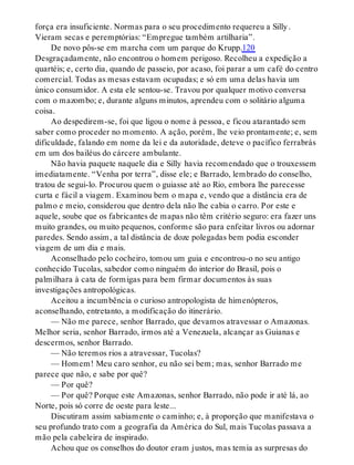 força era insuficiente. Normas para o seu procedimento requereu a Silly.
Vieram secas e peremptórias: “Empregue também artilharia”.
De novo pôs-se em marcha com um parque do Krupp.120
Desgraçadamente, não encontrou o homem perigoso. Recolheu a expedição a
quartéis; e, certo dia, quando de passeio, por acaso, foi parar a um café do centro
comercial. Todas as mesas estavam ocupadas; e só em uma delas havia um
único consumidor. A esta ele sentou-se. Travou por qualquer motivo conversa
com o mazombo; e, durante alguns minutos, aprendeu com o solitário alguma
coisa.
Ao despedirem-se, foi que ligou o nome à pessoa, e ficou atarantado sem
saber como proceder no momento. A ação, porém, lhe veio prontamente; e, sem
dificuldade, falando em nome da lei e da autoridade, deteve o pacífico ferrabrás
em um dos bailéus do cárcere ambulante.
Não havia paquete naquele dia e Silly havia recomendado que o trouxessem
imediatamente. “Venha por terra”, disse ele; e Barrado, lembrado do conselho,
tratou de segui-lo. Procurou quem o guiasse até ao Rio, embora lhe parecesse
curta e fácil a viagem. Examinou bem o mapa e, vendo que a distância era de
palmo e meio, considerou que dentro dela não lhe cabia o carro. Por este e
aquele, soube que os fabricantes de mapas não têm critério seguro: era fazer uns
muito grandes, ou muito pequenos, conforme são para enfeitar livros ou adornar
paredes. Sendo assim, a tal distância de doze polegadas bem podia esconder
viagem de um dia e mais.
Aconselhado pelo cocheiro, tomou um guia e encontrou-o no seu antigo
conhecido Tucolas, sabedor como ninguém do interior do Brasil, pois o
palmilhara à cata de formigas para bem firmar documentos às suas
investigações antropológicas.
Aceitou a incumbência o curioso antropologista de himenópteros,
aconselhando, entretanto, a modificação do itinerário.
— Não me parece, senhor Barrado, que devamos atravessar o Amazonas.
Melhor seria, senhor Barrado, irmos até a Venezuela, alcançar as Guianas e
descermos, senhor Barrado.
— Não teremos rios a atravessar, Tucolas?
— Homem! Meu caro senhor, eu não sei bem; mas, senhor Barrado me
parece que não, e sabe por quê?
— Por quê?
— Por quê? Porque este Amazonas, senhor Barrado, não pode ir até lá, ao
Norte, pois só corre de oeste para leste...
Discutiram assim sabiamente o caminho; e, à proporção que manifestava o
seu profundo trato com a geografia da América do Sul, mais Tucolas passava a
mão pela cabeleira de inspirado.
Achou que os conselhos do doutor eram justos, mas temia as surpresas do
 