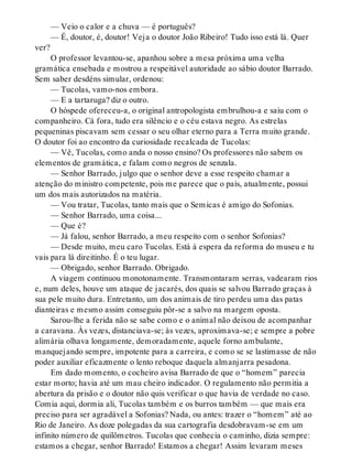 — Veio o calor e a chuva — é português?
— É, doutor, é, doutor! Veja o doutor João Ribeiro! Tudo isso está lá. Quer
ver?
O professor levantou-se, apanhou sobre a mesa próxima uma velha
gramática ensebada e mostrou a respeitável autoridade ao sábio doutor Barrado.
Sem saber desdéns simular, ordenou:
— Tucolas, vamo-nos embora.
— E a tartaruga? diz o outro.
O hóspede ofereceu-a, o original antropologista embrulhou-a e saiu com o
companheiro. Cá fora, tudo era silêncio e o céu estava negro. As estrelas
pequeninas piscavam sem cessar o seu olhar eterno para a Terra muito grande.
O doutor foi ao encontro da curiosidade recalcada de Tucolas:
— Vê, Tucolas, como anda o nosso ensino? Os professores não sabem os
elementos de gramática, e falam como negros de senzala.
— Senhor Barrado, julgo que o senhor deve a esse respeito chamar a
atenção do ministro competente, pois me parece que o país, atualmente, possui
um dos mais autorizados na matéria.
— Vou tratar, Tucolas, tanto mais que o Semicas é amigo do Sofonias.
— Senhor Barrado, uma coisa...
— Que é?
— Já falou, senhor Barrado, a meu respeito com o senhor Sofonias?
— Desde muito, meu caro Tucolas. Está à espera da reforma do museu e tu
vais para lá direitinho. É o teu lugar.
— Obrigado, senhor Barrado. Obrigado.
A viagem continuou monotonamente. Transmontaram serras, vadearam rios
e, num deles, houve um ataque de jacarés, dos quais se salvou Barrado graças à
sua pele muito dura. Entretanto, um dos animais de tiro perdeu uma das patas
dianteiras e mesmo assim conseguiu pôr-se a salvo na margem oposta.
Sarou-lhe a ferida não se sabe como e o animal não deixou de acompanhar
a caravana. Às vezes, distanciava-se; às vezes, aproximava-se; e sempre a pobre
alimária olhava longamente, demoradamente, aquele forno ambulante,
manquejando sempre, impotente para a carreira, e como se se lastimasse de não
poder auxiliar eficazmente o lento reboque daquela almanjarra pesadona.
Em dado momento, o cocheiro avisa Barrado de que o “homem” parecia
estar morto; havia até um mau cheiro indicador. O regulamento não permitia a
abertura da prisão e o doutor não quis verificar o que havia de verdade no caso.
Comia aqui, dormia ali, Tucolas também e os burros também — que mais era
preciso para ser agradável a Sofonias? Nada, ou antes: trazer o “homem” até ao
Rio de Janeiro. As doze polegadas da sua cartografia desdobravam-se em um
infinito número de quilômetros. Tucolas que conhecia o caminho, dizia sempre:
estamos a chegar, senhor Barrado! Estamos a chegar! Assim levaram meses
 
