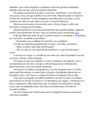 andando, com o burro aleijado a manquejar atrás do ergástulo ambulante,
olhando-o docemente, cheio de piedade impotente.
Os urubus crocitavam por sobre a caravana, estreitavam o voo, desciam
mais, mais, mais, até quase debicar no carro-forte. Barrado punha-se furioso a
enxotá-los a pedradas; Tucolas imaginava aparelhos para examinar a caixa
craniana das ostras de que andava à caça; o cocheiro obedecia.
Mais ou menos assim, levaram dois anos e foram chegar à aldeia dos
Serradores, margem do Tocantins.
Quando aportaram, havia na praça principal uma grande disputa, tendo por
motivo o preenchimento de uma vaga na Academia dos Lambrequins.122
Logo que Barrado soube do que se tratava, meteu-se na disputa e foi gritando
lá a seu jeito e sacudindo as perninhas:
— Eu também sou candidato! Eu também sou candidato!
Um dos circunstantes perguntou-lhe a tempo, com toda a paciência:
— Moço: o senhor sabe fazer lambrequins?
— Não sei, não sei, mas aprendo na academia e é para isso que quero
entrar.
A eleição teve lugar e a escolha recaiu sobre um outro mais hábil no uso da
serra que o doutor recém-chegado.
Precipitou-se por isso a partida e o carro continuou a sua odisseia, com o
acompanhamento do burro, sempre a olhá-lo longamente, infinitamente,
demoradamente, cheio de piedade impotente.
Aos poucos os urubus se despediram; e, no fim de quatro anos, o carrião
entrou pelo Rio adentro, a roncar pelas calçadas, chocalhando duramente as
ferragens, com o seu manco e compassivo burro a manquejar-lhe à sirga.
Logo que foi chegado, um hábil serralheiro veio abri-lo, pois a fechadura
desarranjara-se devido aos trancos e às intempéries da viagem, e desobedecia à
chave competente. Silly determinou que os médicos examinassem o doente,
exame que, mergulhados numa atmosfera de desinfetantes, foi feito no
necrotério público.
Foi este o destino do enfermo pelo qual o delegado Cunsono se interessou
com tanta solicitude.
 