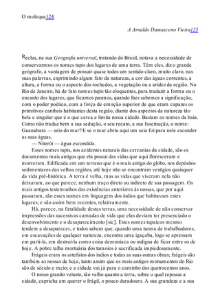 R
O moleque124
A Arnaldo Damasceno Vieira125
eclus, na sua Geografia universal, tratando do Brasil, notava a necessidade de
conservarmos os nomes tupis dos lugares de uma terra. Têm eles, diz o grande
geógrafo, a vantagem de possuir quase todos um sentido claro, muito claro, nas
suas palavras, exprimindo algum fato da natureza, a cor das águas correntes, a
altura, a forma ou o aspecto dos rochedos, a vegetação ou a aridez da região. No
Rio de Janeiro, há de fato nomes tupis tão eloquentes, para traduzir a forma ou o
encanto dos lugares, que ficamos pasmos, quando lhes sabemos a significação,
com o poder poético, com a força de emoção superior de que eram capazes os
primitivos canibais habitantes desta região, diante dos aspectos da natureza tão
bela e singular que é a que cerca e limita nossa cidade. Bastam os nomes da baía.
Como não traduz bem a sua sedução, o seu recato, a sua fascinação, o nome:
Guanabara — seio do mar? E se o mar abriu aqui um seio foi para nele esconder
as suas águas.
— Niterói — água escondida.
Esses nomes tupis, nos acidentes naturais das cercanias da cidade, são os
documentos mais antigos que ela possui das vidas que aqui floresceram e
morreram. Edificada em um terreno que é o mais antigo do globo, nos depósitos
sedimentares das velhas regiões, até hoje não se encontram vestígios quaisquer
da vida pré-histórica. A terra é velha, mas as vidas que viveram nela não
deixaram, ao que parece, nenhum traço direto ou indireto de sua passagem. Os
mais antigos testemunhos das existências anteriores às nossas, que por aqui
passaram, são esses nomes em linguagem dos índios que habitavam estes
lugares; e são assim bem recentes, relativamente.
Há, parece, na fatalidade destas terras, uma necessidade de não conservar
impressões das sucessivas camadas de vida que elas deviam ter presenciado o
desenvolvimento e o desaparecimento [sic]. Estes nomes tupaicos mesmo
tendem a desaparecer, e todos sabem que, quando uma turma de trabalhadores,
em escavações de qualquer natureza, encontra uma igaçaba, logo se apressam
em parti-la, em destruí-la como coisa demoníaca ou indigna de ficar entre os de
hoje. A pobre talha mortuária dos tamoios é sacrificada impiedosamente.
Frágeis eram os artefatos dos índios e todas as suas outras obras; frágeis são
também as nossas de hoje, tanto assim que os mais antigos monumentos do Rio
são de século e meio; e a cidade vai já para o caminho dos quatrocentos anos.
O nosso granito vetusto, tão velho quanto a terra, sobre o qual repousa a
cidade, capricha em querer o frágil, o pouco duradouro. A sua grandeza e a sua
 