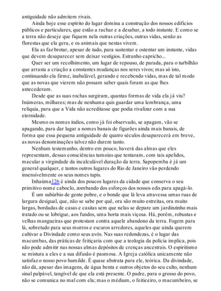 antiguidade não admitem rivais.
Ainda hoje esse espírito do lugar domina a construção dos nossos edifícios
públicos e particulares, que estão a rachar e a desabar, a todo instante. E como se
a terra não deseje que fiquem nela outras criações, outras vidas, senão as
florestas que ela gera, e os animais que nestas vivem.
Ela as faz brotar, apesar de tudo, para sustentar e ostentar um instante, vidas
que devem desaparecer sem deixar vestígios. Estranho capricho...
Quer ser um recolhimento, um lugar de repouso, de parada, para o turbilhão
que arrasta a criação a constantes mudanças nos seres vivos; mas só isto,
continuando ela firme, inabalável, gerando e recebendo vidas, mas de tal modo
que as novas que vierem não possam saber quais foram as que lhes
antecederam.
Desde que as suas rochas surgiram, quantas formas de vida ela já viu?
Inúmeras, milhares; mas de nenhuma quis guardar uma lembrança, uma
relíquia, para que a Vida não acreditasse que podia rivalizar com a sua
eternidade.
Mesmo os nomes índios, como já foi observado, se apagam, vão se
apagando, para dar lugar a nomes banais de figurões ainda mais banais, de
forma que essa pequena antiguidade de quatro séculos desaparecerá em breve,
as novas denominações talvez não durem tanto.
Nenhum testemunho, dentro em pouco, haverá das almas que eles
representam, dessas consciências tamoias que tentaram, com tais apelidos,
macular a virgindade da incalculável duração da terra. Sapopemba é já um
general qualquer, e tantos outros lugares do Rio de Janeiro vão perdendo
insensivelmente os seus nomes tupis.
Inhaúma126 é ainda dos poucos lugares da cidade que conserva o seu
primitivo nome caboclo, zombando dos esforços dos nossos edis para apagá-lo.
É um subúrbio de gente pobre, e o bonde que lá leva atravessa umas ruas de
largura desigual, que, não se sabe por quê, ora são muito estreitas, ora muito
largas, bordadas de casas e casitas sem que nelas se depare um jardinzinho mais
tratado ou se lobrigue, aos fundos, uma horta mais viçosa. Há, porém, robustas e
velhas mangueiras que protestam contra aquele abandono da terra. Fogem para
lá, sobretudo para seus morros e escuros arredores, aqueles que ainda querem
cultivar a Divindade como seus avós. Nas suas redondezas, é o lugar das
macumbas, das práticas de feitiçaria com que a teologia da polícia implica, pois
não pode admitir nas nossas almas depósitos de crenças ancestrais. O espiritismo
se mistura a eles e a sua difusão é pasmosa. A Igreja católica unicamente não
satisfaz o nosso povo humilde. É quase abstrata para ele, teórica. Da divindade,
não dá, apesar das imagens, de água benta e outros objetos do seu culto, nenhum
sinal palpável, tangível de que ela está presente. O padre, para o grosso do povo,
não se comunica no mal com ela; mas o médium, o feiticeiro, o macumbeiro, se
 