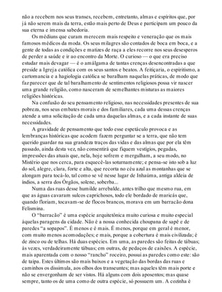 não a recebem nos seus transes, recebem, entretanto, almas e espíritos que, por
já não serem mais da terra, estão mais perto de Deus e participam um pouco da
sua eterna e imensa sabedoria.
Os médiuns que curam merecem mais respeito e veneração que os mais
famosos médicos da moda. Os seus milagres são contados de boca em boca, e a
gente de todas as condições e matizes de raça a eles recorre nos seus desesperos
de perder a saúde e ir ao encontro da Morte. O curioso — o que era preciso
estudar mais devagar — é o amálgama de tantas crenças desencontradas a que
preside a Igreja católica com os seus santos e beatos. A feitiçaria, o espiritismo, a
cartomancia e a hagiologia católica se baralham naquelas práticas, de modo que
faz parecer que de tal baralhamento de sentimentos religiosos possa vir nascer
uma grande religião, como nasceram de semelhantes misturas as maiores
religiões históricas.
Na confusão do seu pensamento religioso, nas necessidades presentes de sua
pobreza, nos seus embates morais e dos familiares, cada uma dessas crenças
atende a uma solicitação de cada uma daquelas almas, e a cada instante de suas
necessidades.
A gravidade de pensamento que todo esse espetáculo provoca e as
lembranças históricas que acodem fazem perguntar se a terra, que não tem
querido guardar na sua grandeza traços das vidas e das almas que por ela têm
passado, ainda desta vez, não consentirá que fiquem vestígios, pegadas,
impressões das atuais que, nela, hoje sofrem e mergulham, a seu modo, no
Mistério que nos cerca, para esquecê-las soturnamente; e pensa-se isto sob a luz
do sol, alegre, clara, forte e alta, que recorta no céu azul as montanhas que se
alongam para tocá-lo, tal como se vê nesse lugar de Inhaúma, antiga aldeia de
índios, a serra dos Órgãos, solene, soberba...
Numa das ruas desse humilde arrebalde, antes trilho que mesmo rua, em
que as águas cavaram sulcos caprichosos, todo ele bordado de maricás que,
quando floriam, tocavam-se de flocos brancos, morava em um barracão dona
Felismina.
O “barracão” é uma espécie arquitetônica muito curiosa e muito especial
àquelas paragens da cidade. Não é a nossa conhecida choupana de sapê e de
paredes “a sopapos”. É menos e é mais. É menos, porque em geral é menor,
com muito menos acomodações; e mais, porque a cobertura é mais civilizada; é
de zinco ou de telhas. Há duas espécies. Em uma, as paredes são feitas de tábuas;
às vezes, verdadeiramente tábuas; em outras, de pedaços de caixões. A espécie,
mais aparentada com o nosso “rancho” roceiro, possui as paredes como este: são
de taipa. Estes últimos são mais baixos e a vegetação das bordas das ruas e
caminhos os dissimula, aos olhos dos transeuntes; mas aqueles têm mais porte e
não se envergonham de ser vistos. Há alguns com dois aposentos; mas quase
sempre, tanto os de uma como de outra espécie, só possuem um. A cozinha é
 